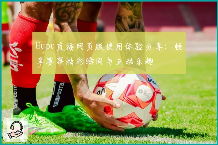 Hupu直播网页版使用体验分享:畅享赛事精彩瞬间与互动乐趣