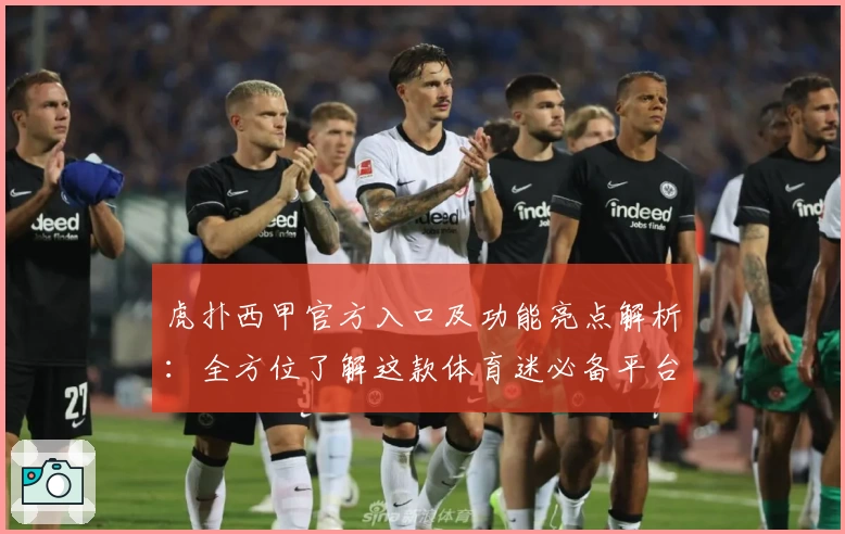 虎扑西甲官方入口及功能亮点解析：全方位了解这款体育迷必备平台