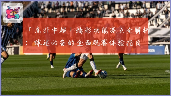 「虎扑中超」精彩功能亮点全解析:球迷必备的全面观赛体验指南