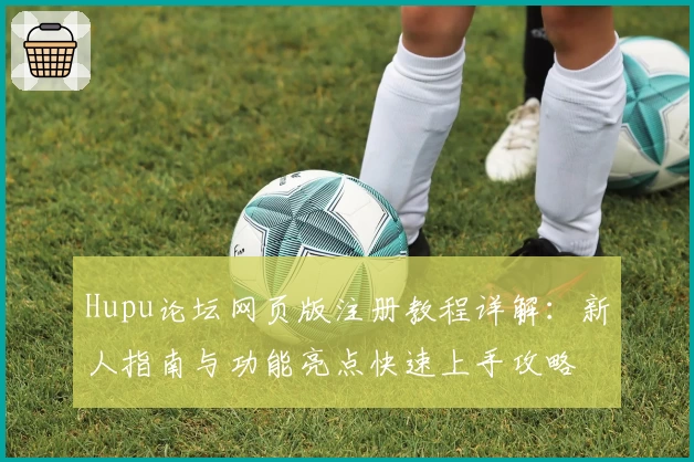 Hupu论坛网页版注册教程详解：新人指南与功能亮点快速上手攻略