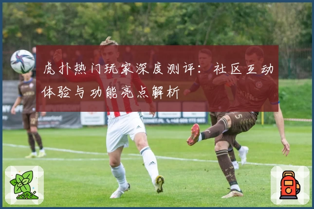 虎扑热门玩家深度测评:社区互动体验与功能亮点解析