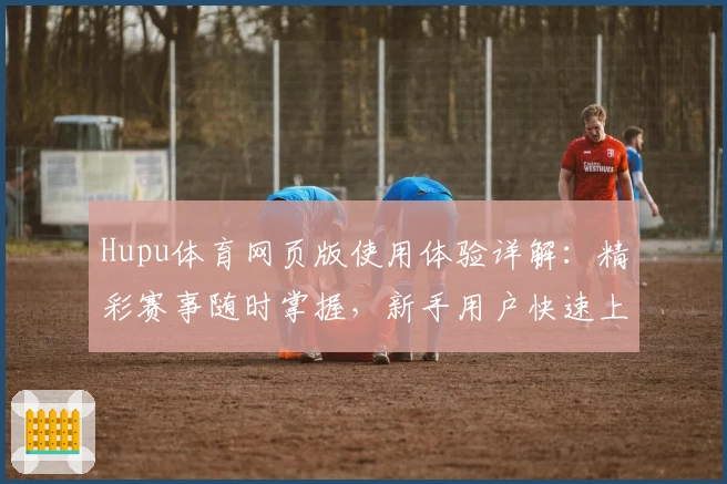 Hupu体育网页版使用体验详解:精彩赛事随时掌握,新手用户快速上手指南