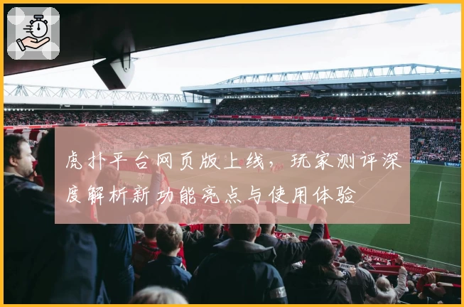 虎扑平台网页版上线，玩家测评深度解析新功能亮点与使用体验