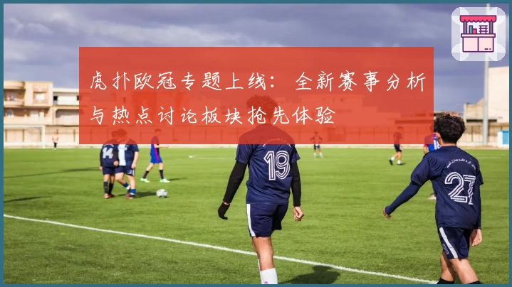 虎扑欧冠专题上线：全新赛事分析与热点讨论板块抢先体验