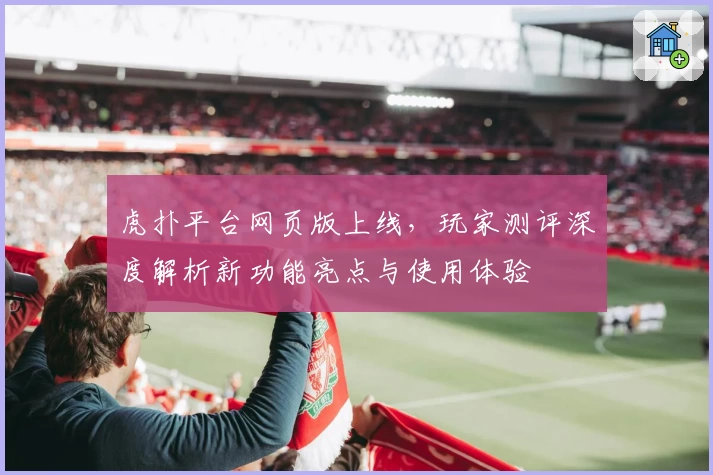 虎扑平台网页版上线，玩家测评深度解析新功能亮点与使用体验