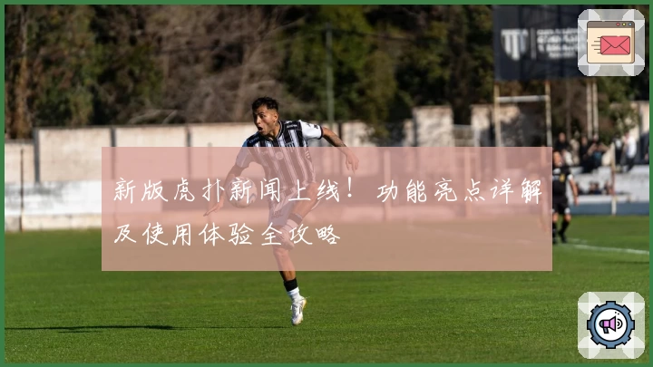 新版虎扑新闻上线！功能亮点详解及使用体验全攻略