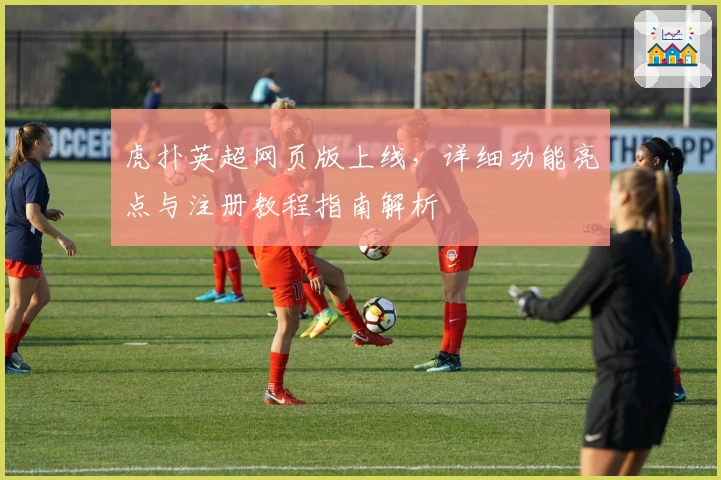 虎扑英超网页版上线，详细功能亮点与注册教程指南解析