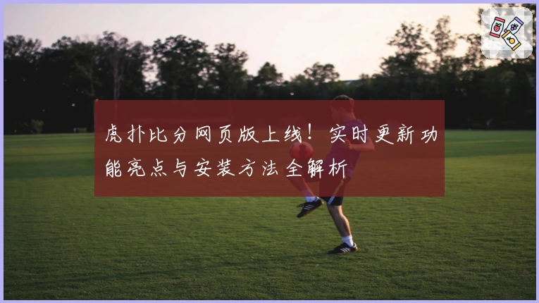 虎扑比分网页版上线！实时更新功能亮点与安装方法全解析