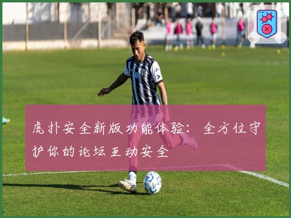 虎扑安全新版功能体验：全方位守护你的论坛互动安全