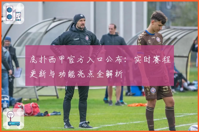 虎扑西甲官方入口公布：实时赛程更新与功能亮点全解析