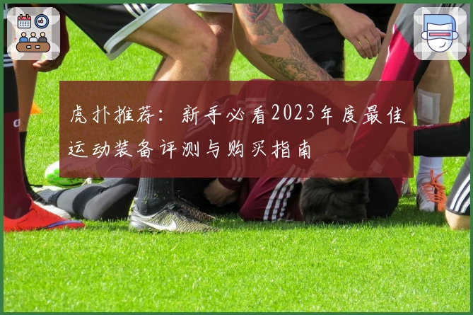 虎扑推荐：新手必看2023年度最佳运动装备评测与购买指南