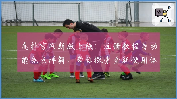 虎扑官网新版上线：注册教程与功能亮点详解，带你探索全新使用体验