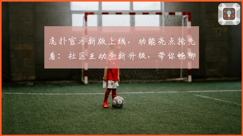 虎扑官方新版上线，功能亮点抢先看：社区互动全新升级，带你畅聊体育世界