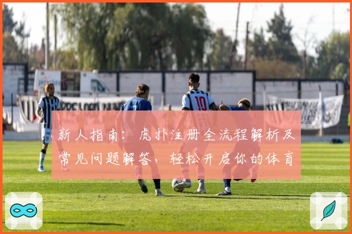 新人指南：虎扑注册全流程解析及常见问题解答，轻松开启你的体育迷社交之旅