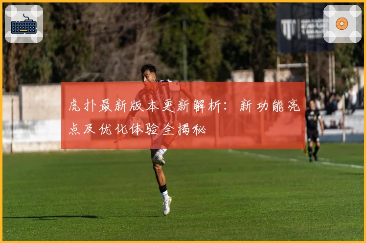 虎扑最新版本更新解析：新功能亮点及优化体验全揭秘