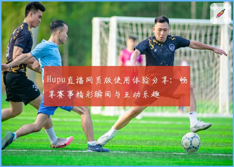 Hupu直播网页版使用体验分享:畅享赛事精彩瞬间与互动乐趣