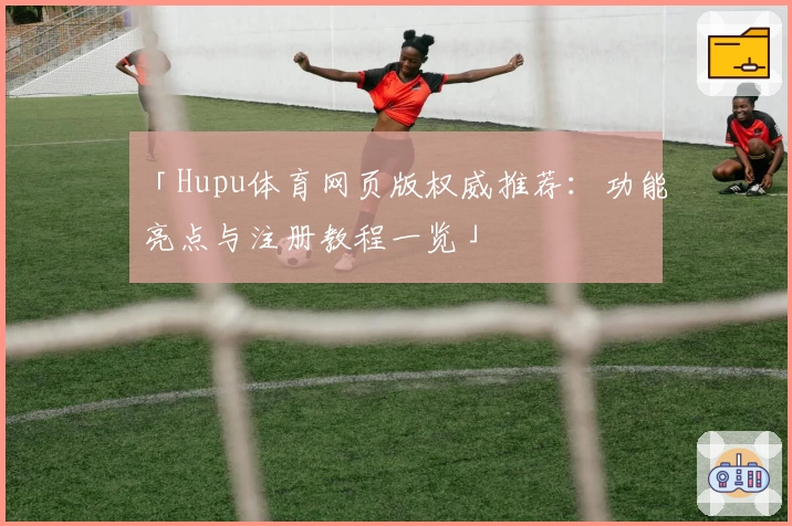 「Hupu体育网页版权威推荐：功能亮点与注册教程一览」