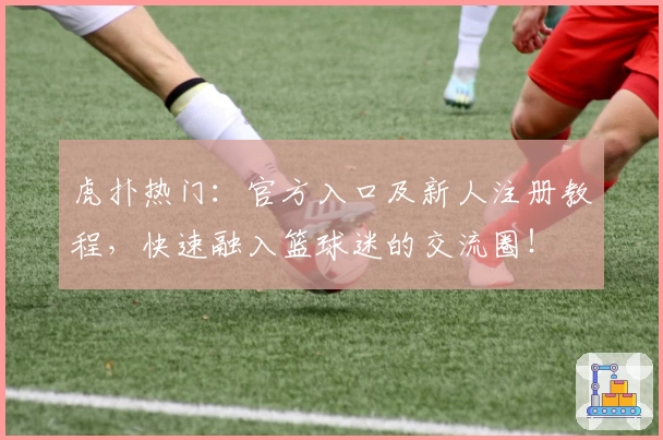 虎扑热门：官方入口及新人注册教程，快速融入篮球迷的交流圈！