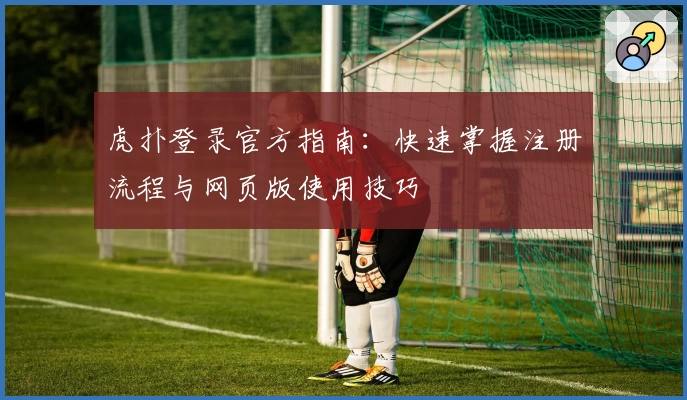 虎扑登录官方指南：快速掌握注册流程与网页版使用技巧