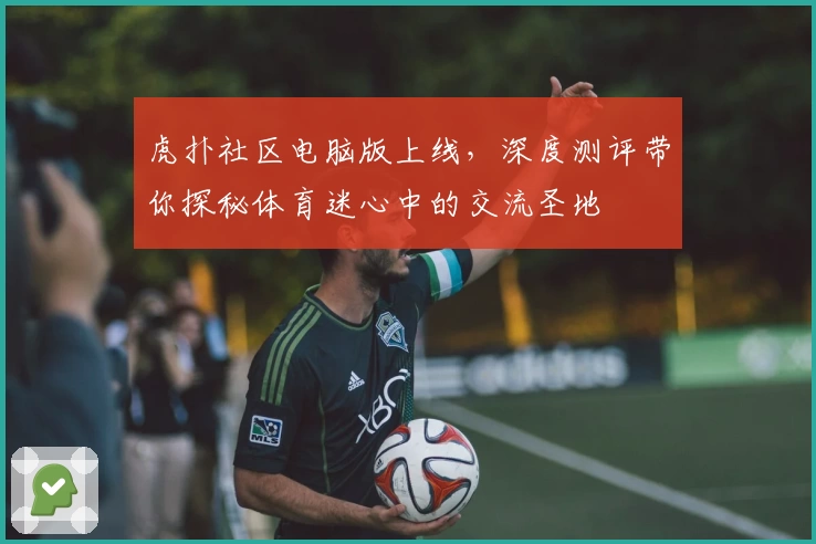 虎扑社区电脑版上线,深度测评带你探秘体育迷心中的交流圣地