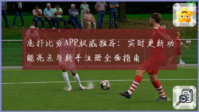 虎扑比分APP权威推荐：实时更新功能亮点与新手注册全面指南