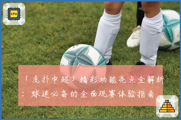 「虎扑中超」精彩功能亮点全解析：球迷必备的全面观赛体验指南