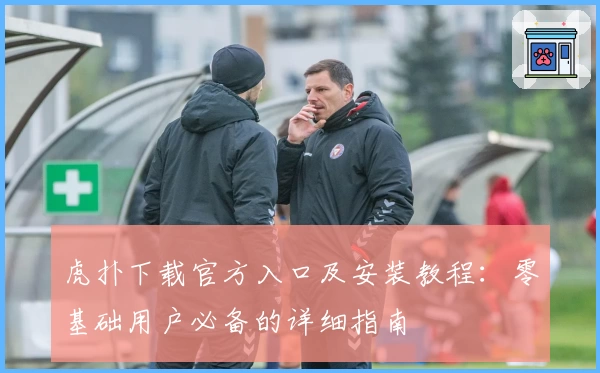 虎扑下载官方入口及安装教程:零基础用户必备的详细指南