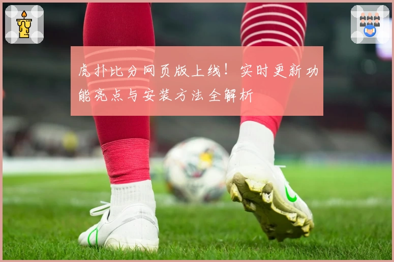虎扑比分网页版上线！实时更新功能亮点与安装方法全解析